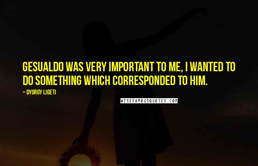 Gyorgy Ligeti Quotes: Gesualdo was very important to me, I wanted to do something which corresponded to him.