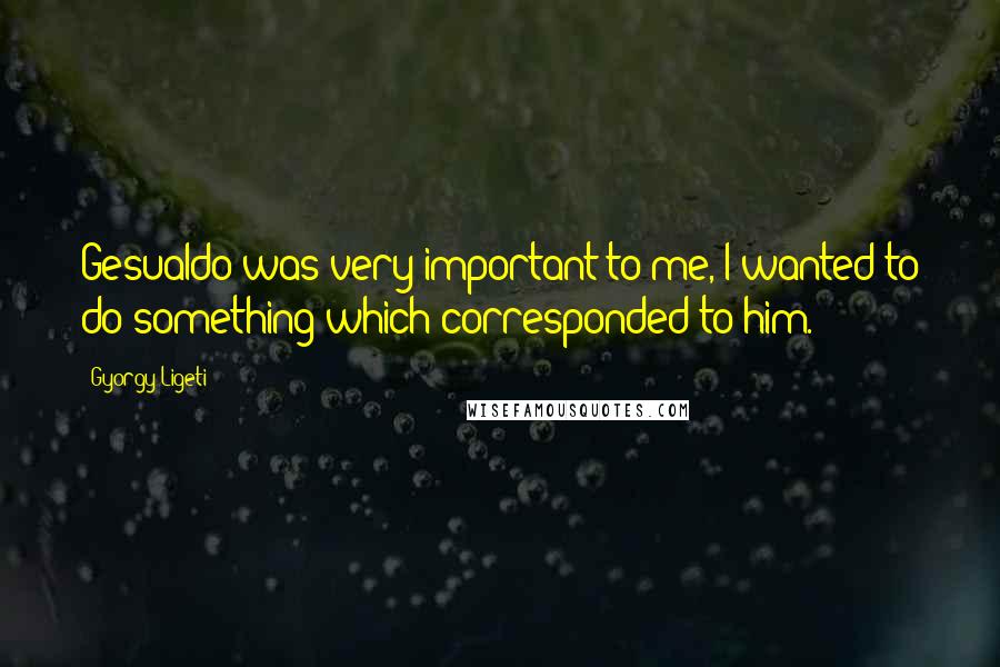 Gyorgy Ligeti Quotes: Gesualdo was very important to me, I wanted to do something which corresponded to him.