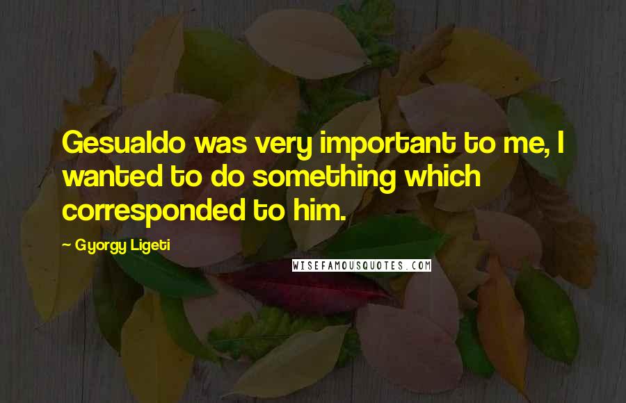 Gyorgy Ligeti Quotes: Gesualdo was very important to me, I wanted to do something which corresponded to him.