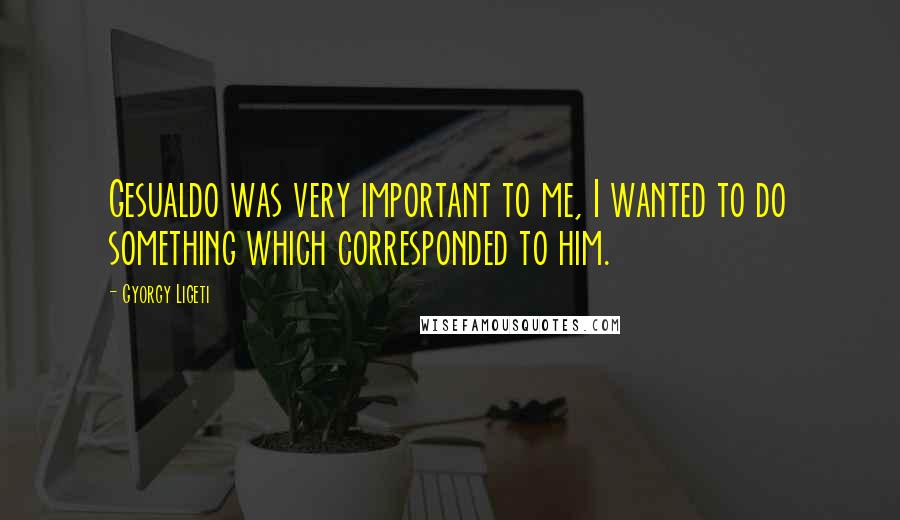 Gyorgy Ligeti Quotes: Gesualdo was very important to me, I wanted to do something which corresponded to him.
