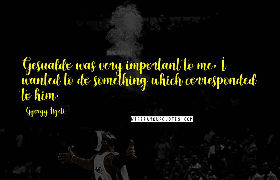 Gyorgy Ligeti Quotes: Gesualdo was very important to me, I wanted to do something which corresponded to him.