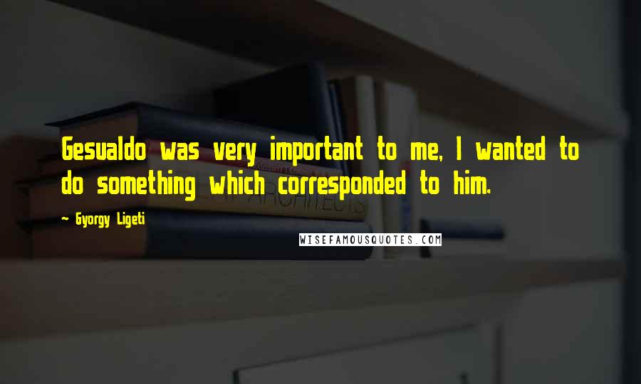 Gyorgy Ligeti Quotes: Gesualdo was very important to me, I wanted to do something which corresponded to him.