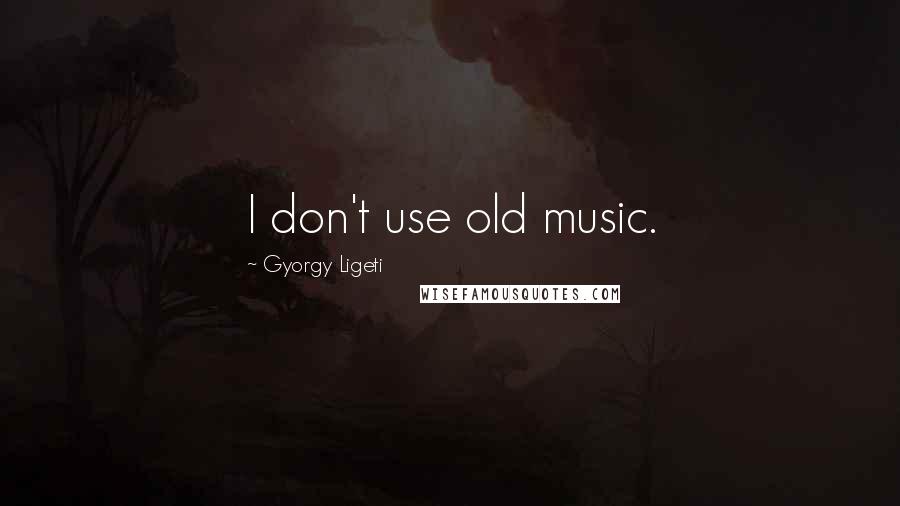 Gyorgy Ligeti Quotes: I don't use old music.