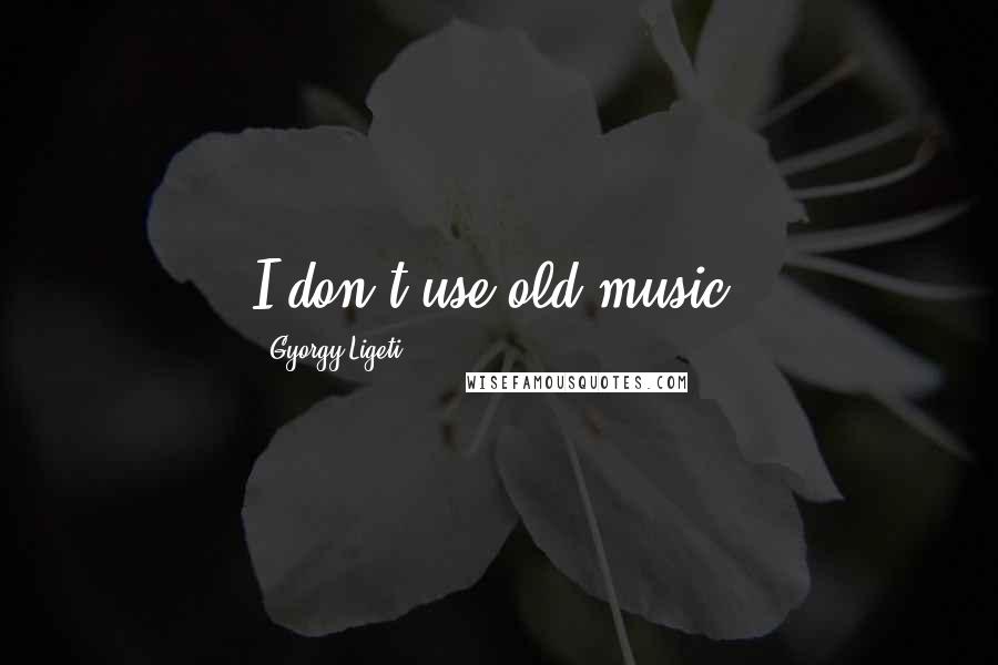 Gyorgy Ligeti Quotes: I don't use old music.