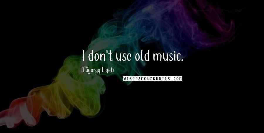 Gyorgy Ligeti Quotes: I don't use old music.