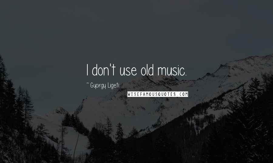 Gyorgy Ligeti Quotes: I don't use old music.