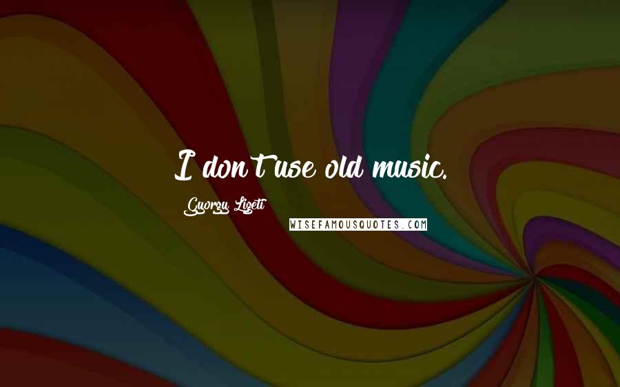 Gyorgy Ligeti Quotes: I don't use old music.