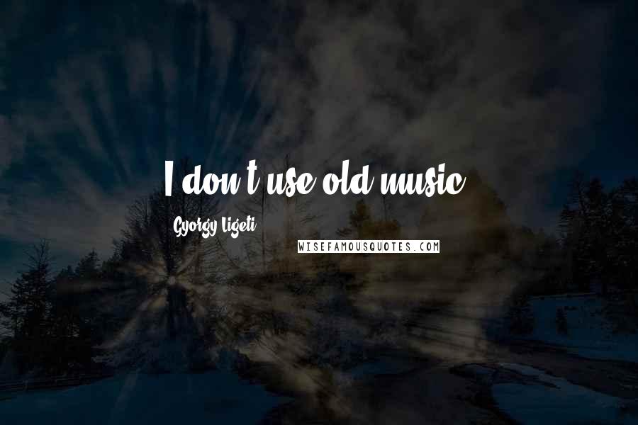 Gyorgy Ligeti Quotes: I don't use old music.