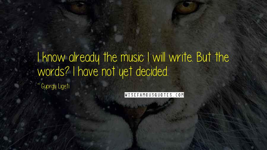 Gyorgy Ligeti Quotes: I know already the music I will write. But the words? I have not yet decided.