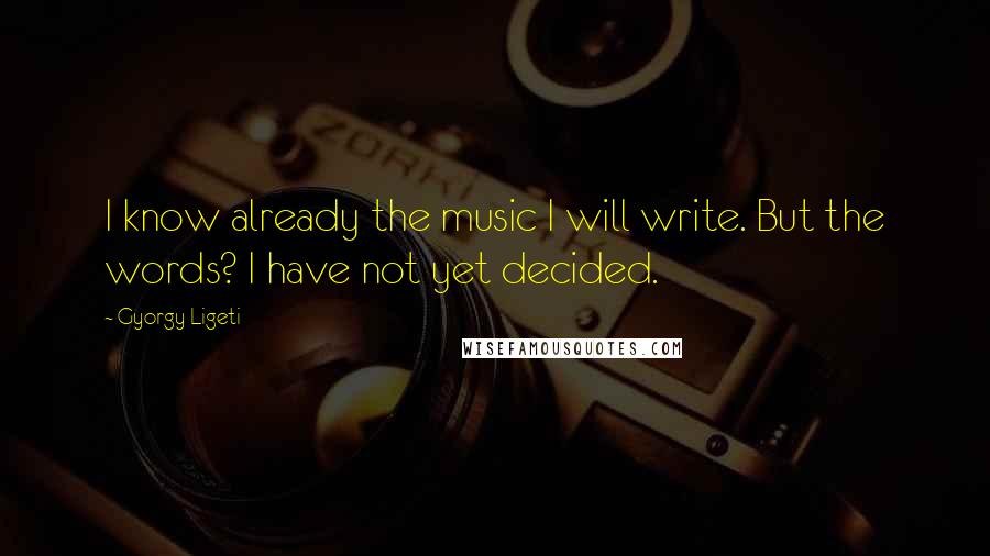 Gyorgy Ligeti Quotes: I know already the music I will write. But the words? I have not yet decided.