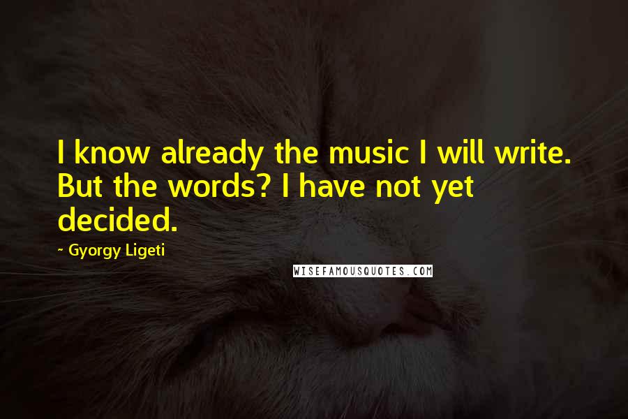 Gyorgy Ligeti Quotes: I know already the music I will write. But the words? I have not yet decided.