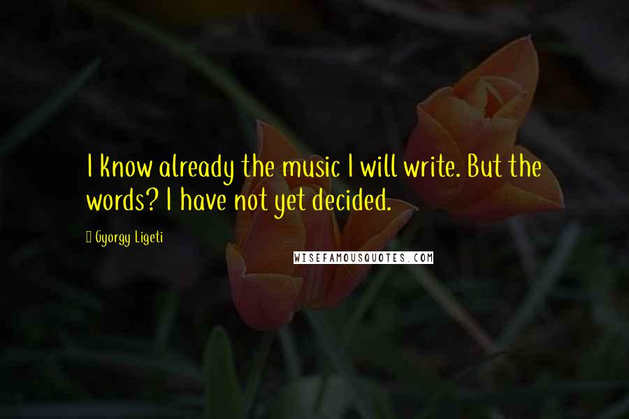 Gyorgy Ligeti Quotes: I know already the music I will write. But the words? I have not yet decided.