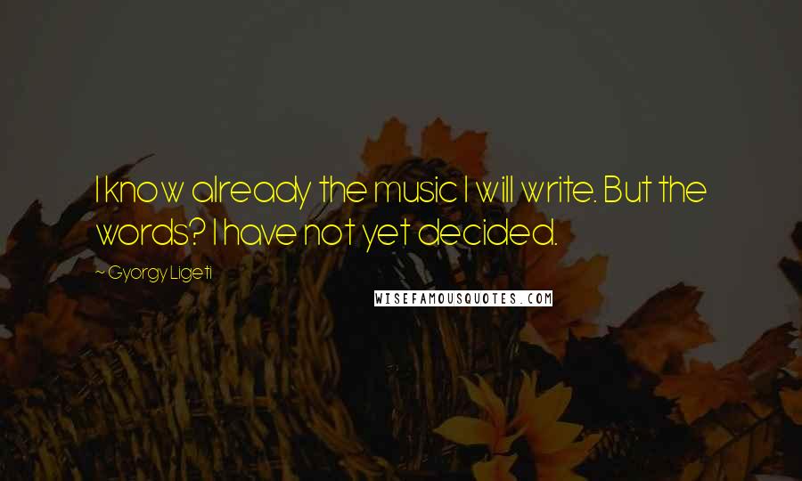 Gyorgy Ligeti Quotes: I know already the music I will write. But the words? I have not yet decided.