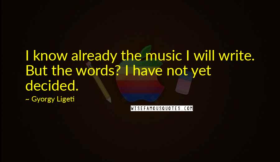 Gyorgy Ligeti Quotes: I know already the music I will write. But the words? I have not yet decided.
