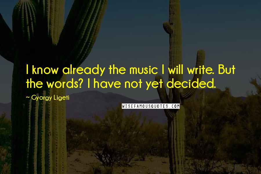 Gyorgy Ligeti Quotes: I know already the music I will write. But the words? I have not yet decided.