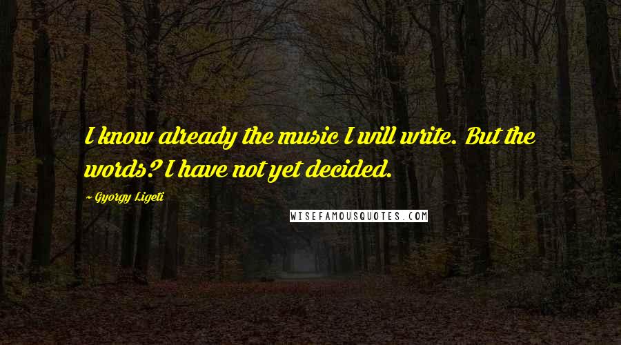 Gyorgy Ligeti Quotes: I know already the music I will write. But the words? I have not yet decided.