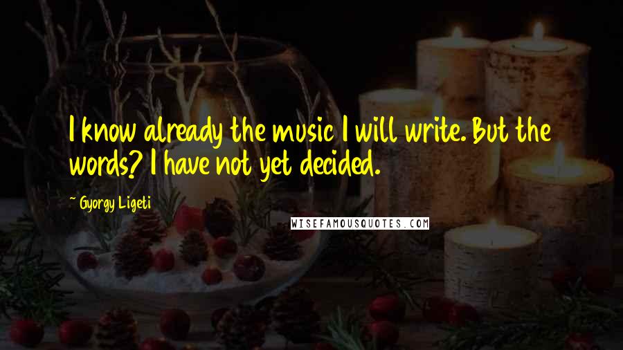 Gyorgy Ligeti Quotes: I know already the music I will write. But the words? I have not yet decided.