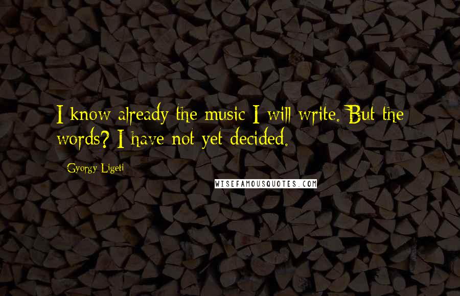 Gyorgy Ligeti Quotes: I know already the music I will write. But the words? I have not yet decided.