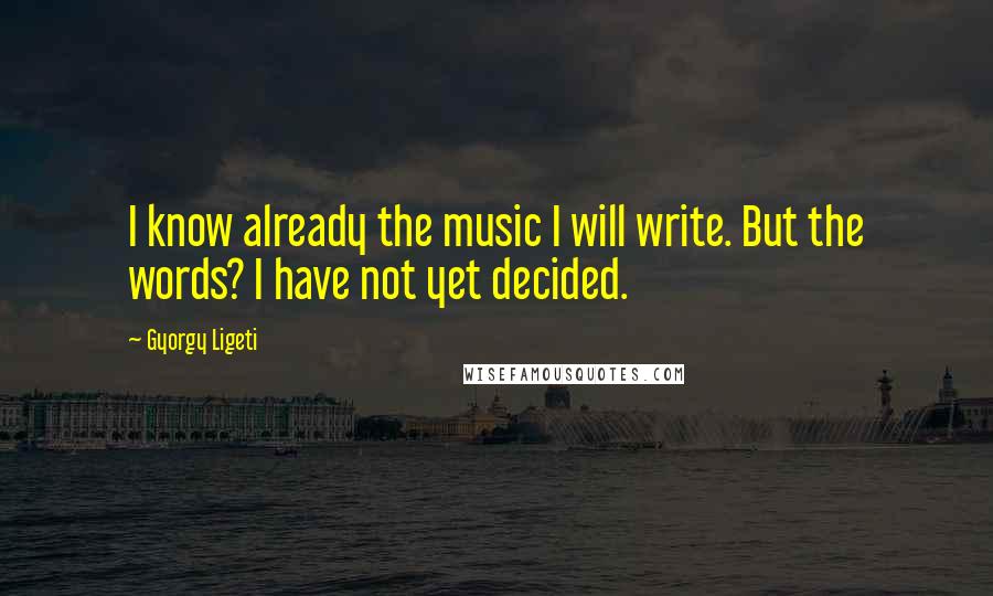 Gyorgy Ligeti Quotes: I know already the music I will write. But the words? I have not yet decided.