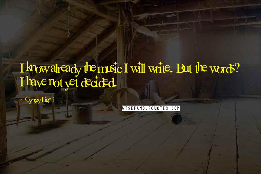 Gyorgy Ligeti Quotes: I know already the music I will write. But the words? I have not yet decided.