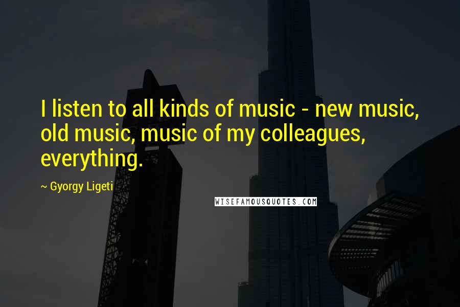 Gyorgy Ligeti Quotes: I listen to all kinds of music - new music, old music, music of my colleagues, everything.