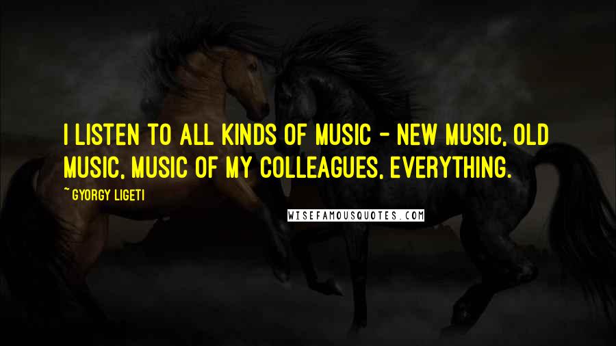 Gyorgy Ligeti Quotes: I listen to all kinds of music - new music, old music, music of my colleagues, everything.