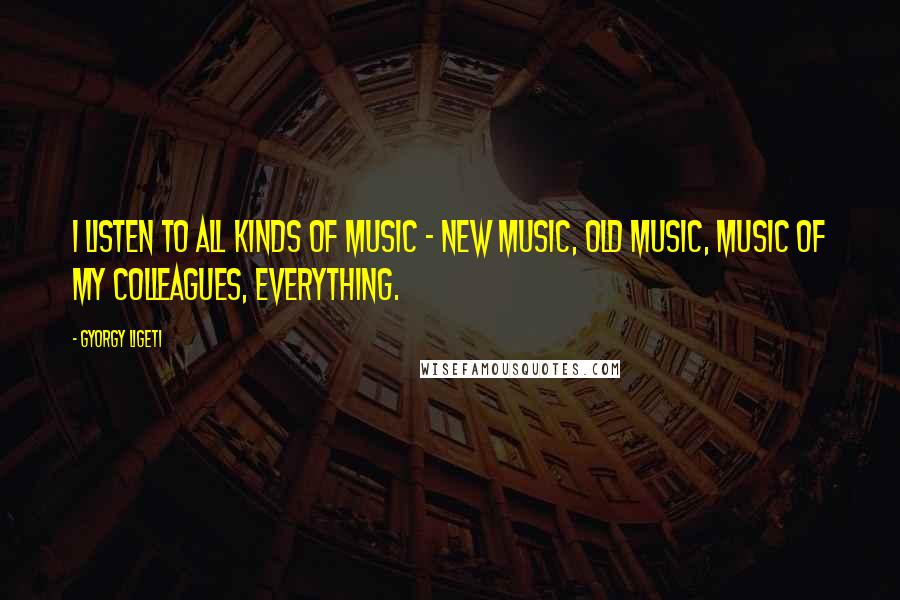 Gyorgy Ligeti Quotes: I listen to all kinds of music - new music, old music, music of my colleagues, everything.