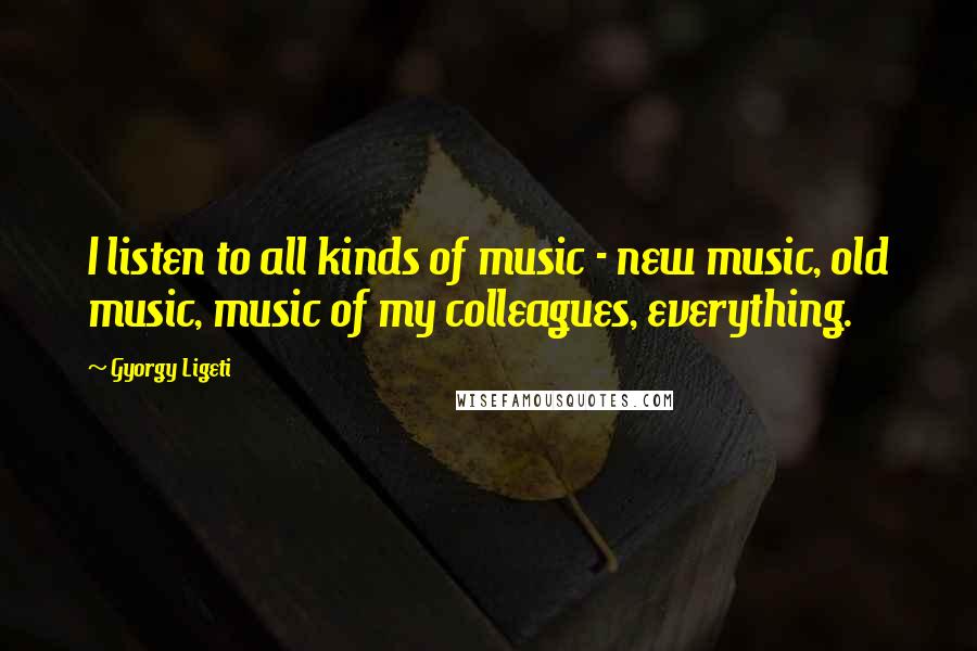 Gyorgy Ligeti Quotes: I listen to all kinds of music - new music, old music, music of my colleagues, everything.