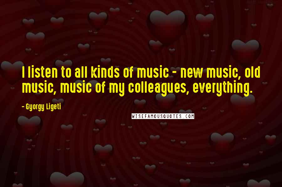 Gyorgy Ligeti Quotes: I listen to all kinds of music - new music, old music, music of my colleagues, everything.