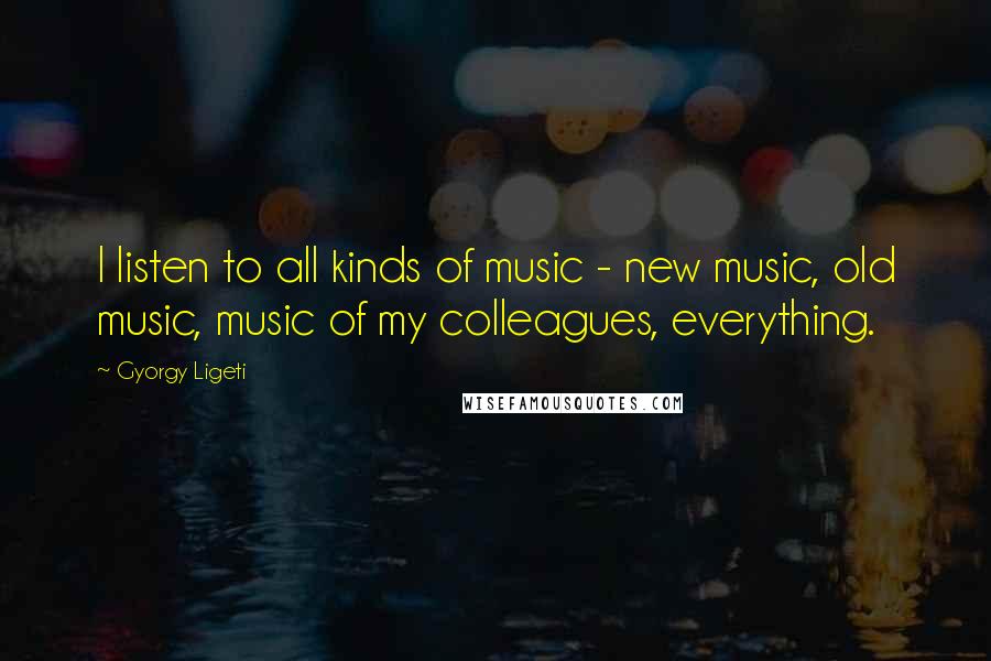 Gyorgy Ligeti Quotes: I listen to all kinds of music - new music, old music, music of my colleagues, everything.