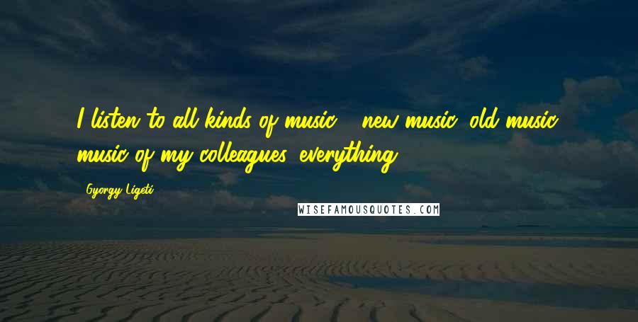 Gyorgy Ligeti Quotes: I listen to all kinds of music - new music, old music, music of my colleagues, everything.