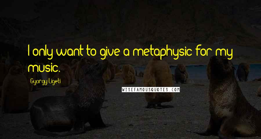 Gyorgy Ligeti Quotes: I only want to give a metaphysic for my music.