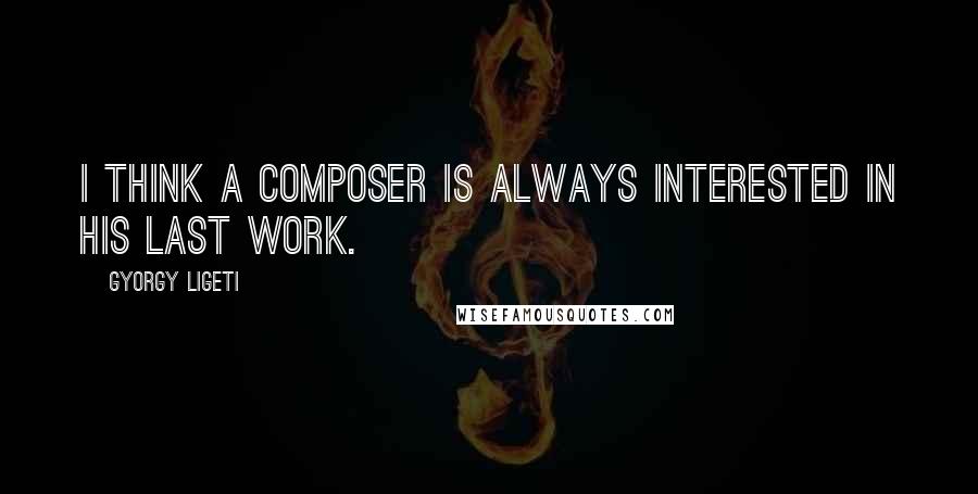 Gyorgy Ligeti Quotes: I think a composer is always interested in his last work.