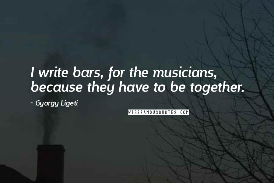 Gyorgy Ligeti Quotes: I write bars, for the musicians, because they have to be together.