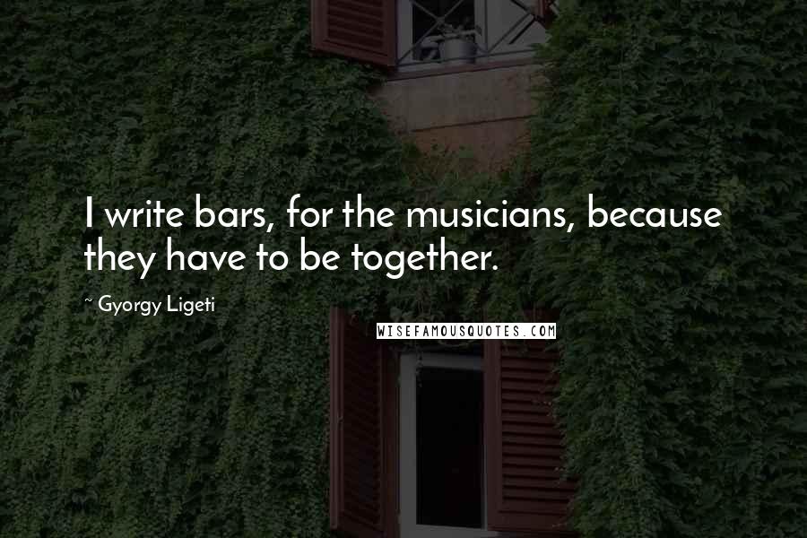 Gyorgy Ligeti Quotes: I write bars, for the musicians, because they have to be together.