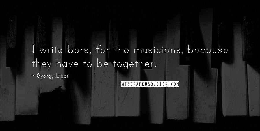 Gyorgy Ligeti Quotes: I write bars, for the musicians, because they have to be together.