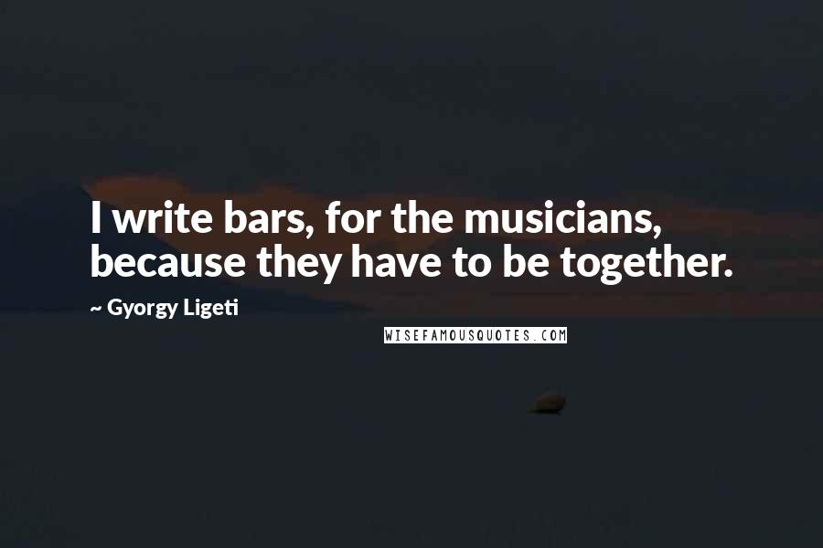 Gyorgy Ligeti Quotes: I write bars, for the musicians, because they have to be together.