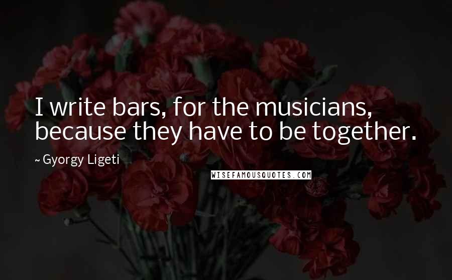 Gyorgy Ligeti Quotes: I write bars, for the musicians, because they have to be together.
