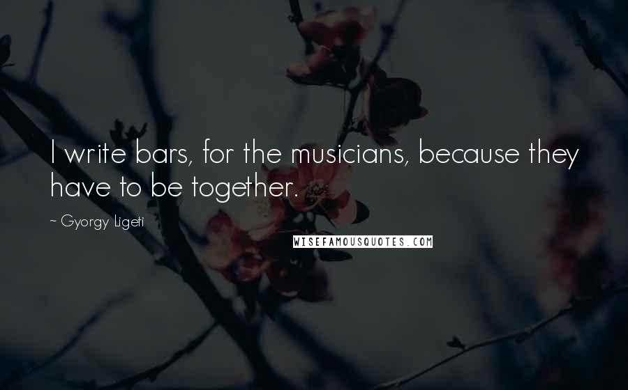 Gyorgy Ligeti Quotes: I write bars, for the musicians, because they have to be together.