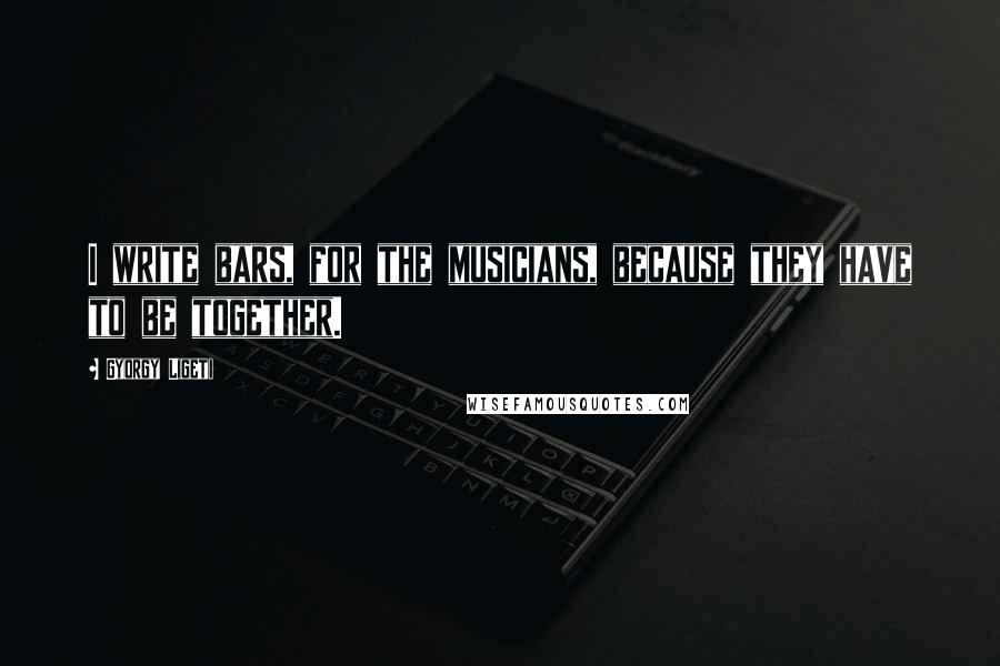 Gyorgy Ligeti Quotes: I write bars, for the musicians, because they have to be together.