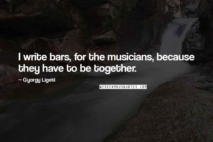 Gyorgy Ligeti Quotes: I write bars, for the musicians, because they have to be together.