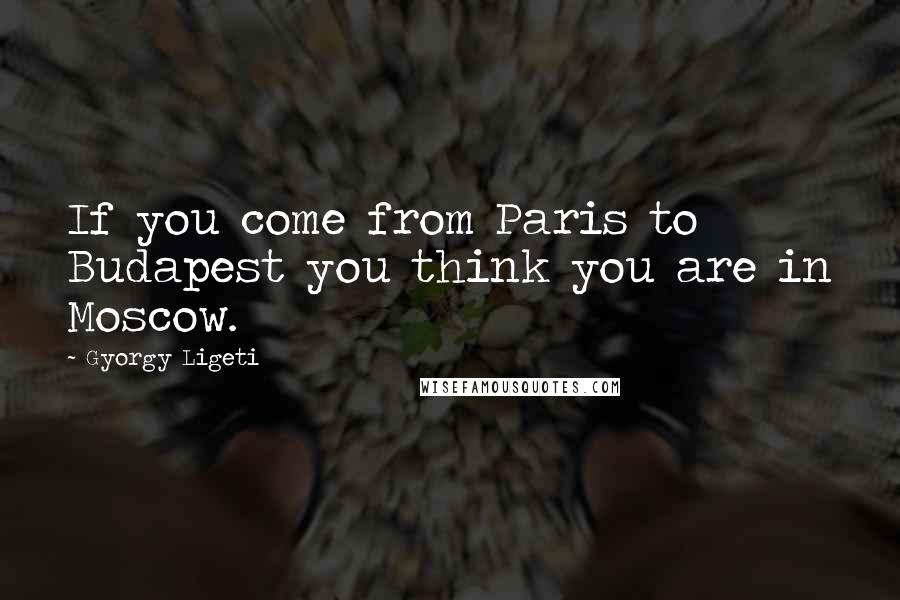 Gyorgy Ligeti Quotes: If you come from Paris to Budapest you think you are in Moscow.