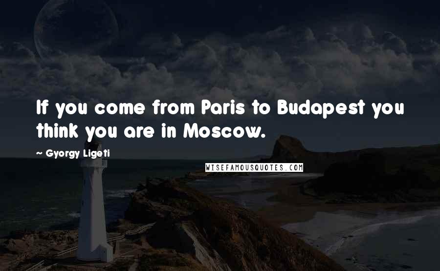 Gyorgy Ligeti Quotes: If you come from Paris to Budapest you think you are in Moscow.