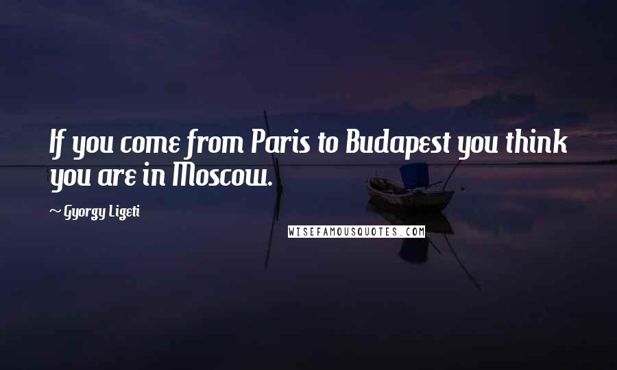 Gyorgy Ligeti Quotes: If you come from Paris to Budapest you think you are in Moscow.