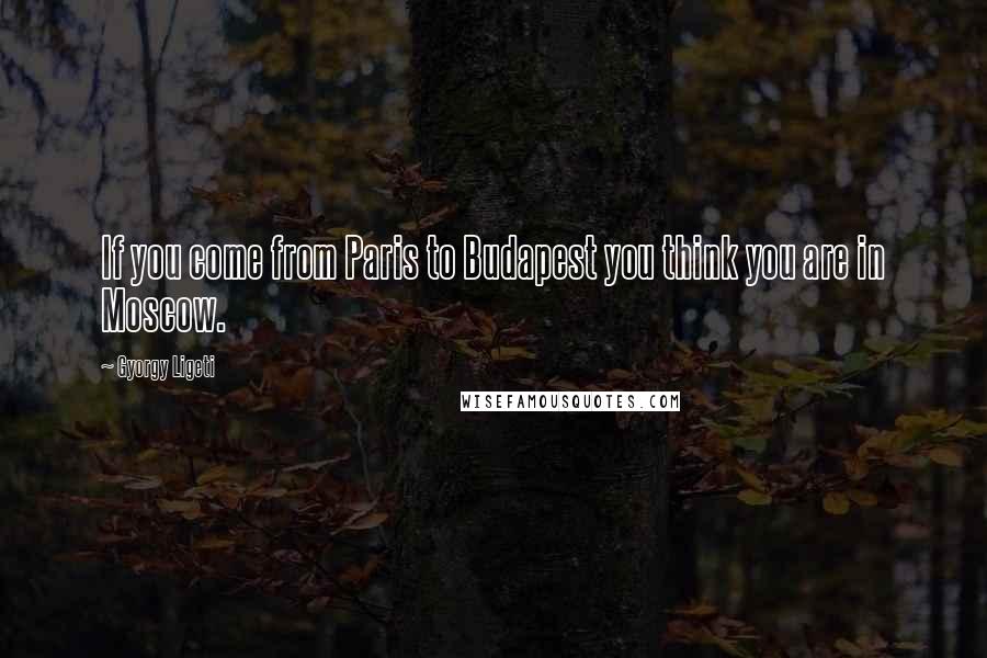 Gyorgy Ligeti Quotes: If you come from Paris to Budapest you think you are in Moscow.