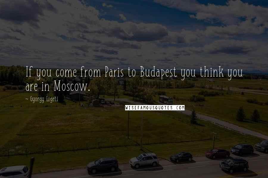 Gyorgy Ligeti Quotes: If you come from Paris to Budapest you think you are in Moscow.