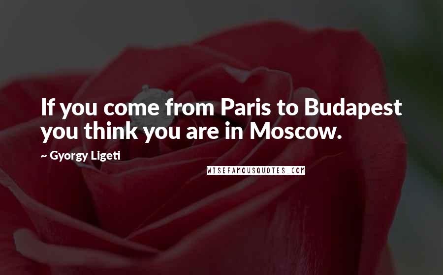 Gyorgy Ligeti Quotes: If you come from Paris to Budapest you think you are in Moscow.