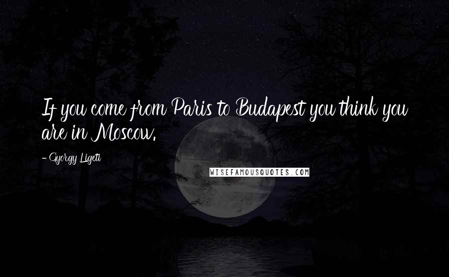 Gyorgy Ligeti Quotes: If you come from Paris to Budapest you think you are in Moscow.