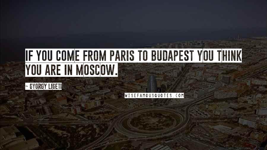 Gyorgy Ligeti Quotes: If you come from Paris to Budapest you think you are in Moscow.