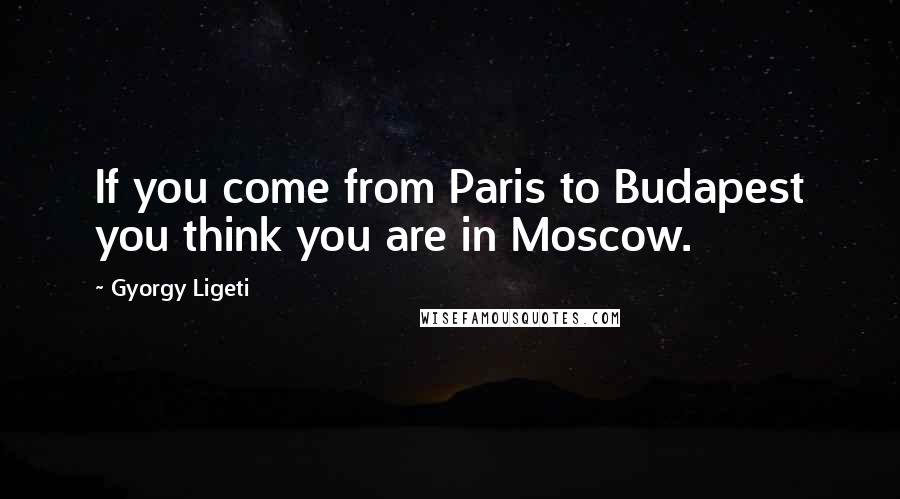 Gyorgy Ligeti Quotes: If you come from Paris to Budapest you think you are in Moscow.